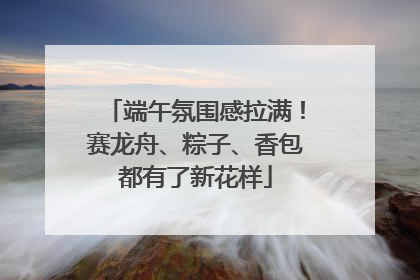 端午氛围感拉满！赛龙舟、粽子、香包都有了新花样